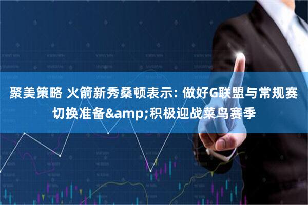 聚美策略 火箭新秀桑顿表示: 做好G联盟与常规赛切换准备&积极迎战菜鸟赛季