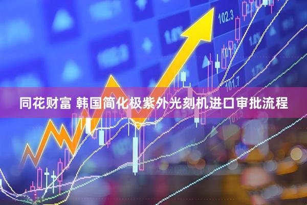 同花财富 韩国简化极紫外光刻机进口审批流程