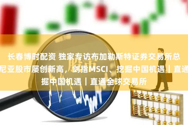 长春博时配资 独家专访布加勒斯特证券交易所总经理：罗马尼亚股市屡创新高，剑指MSCI、挖掘中国机遇｜直通全球交易所