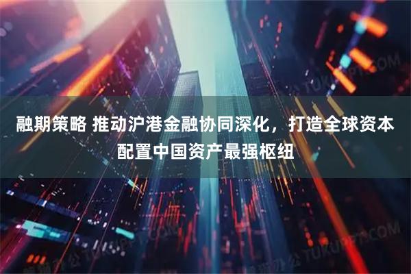 融期策略 推动沪港金融协同深化，打造全球资本配置中国资产最强枢纽