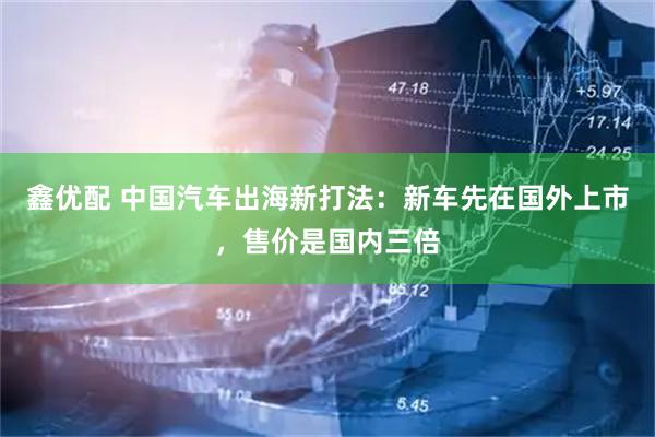 鑫优配 中国汽车出海新打法：新车先在国外上市，售价是国内三倍