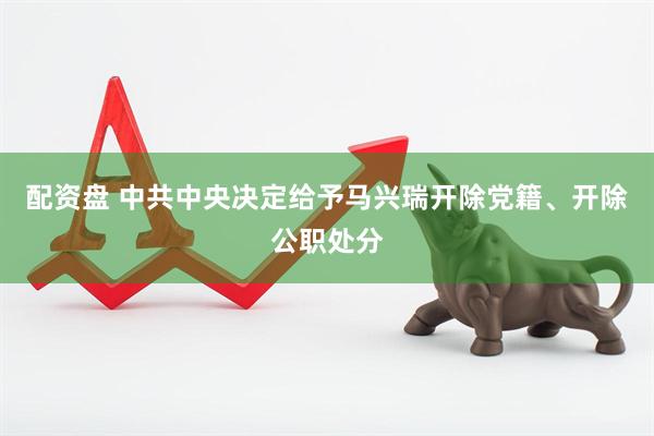 配资盘 中共中央决定给予马兴瑞开除党籍、开除公职处分