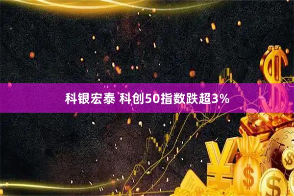 科银宏泰 科创50指数跌超3%