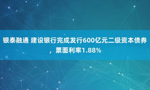 银泰融通 建设银行完成发行600亿元二级资本债券，票面利率1.88%