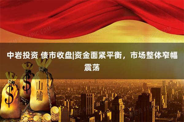 中岩投资 债市收盘|资金面紧平衡，市场整体窄幅震荡