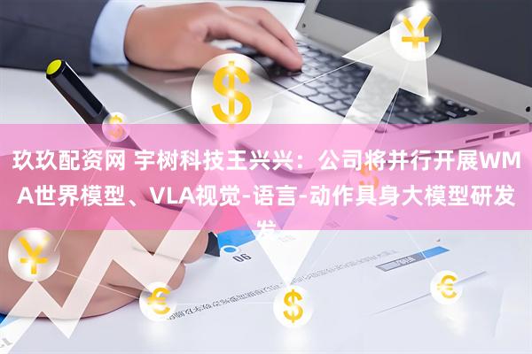 玖玖配资网 宇树科技王兴兴：公司将并行开展WMA世界模型、VLA视觉-语言-动作具身大模型研发