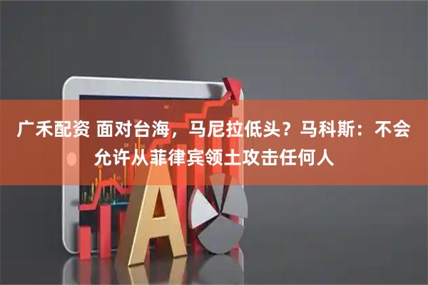 广禾配资 面对台海，马尼拉低头？马科斯：不会允许从菲律宾领土攻击任何人